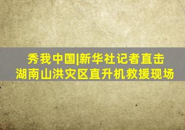 秀我中国|新华社记者直击湖南山洪灾区直升机救援现场